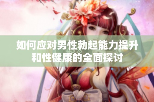 如何应对男性勃起能力提升和性健康的全面探讨