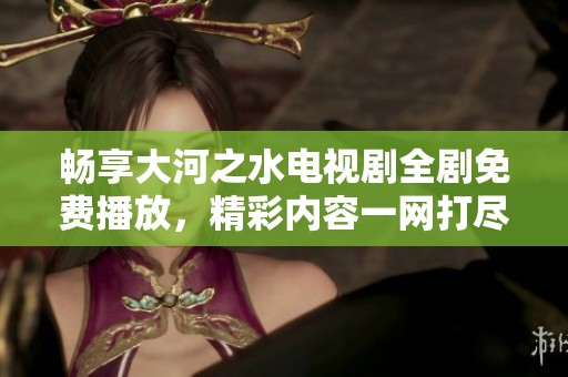 畅享大河之水电视剧全剧免费播放，精彩内容一网打尽！