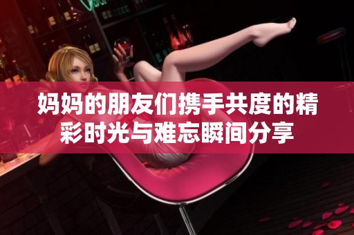妈妈的朋友们携手共度的精彩时光与难忘瞬间分享