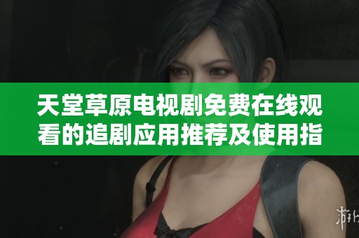 天堂草原电视剧免费在线观看的追剧应用推荐及使用指南