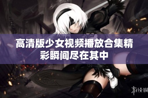 高清版少女视频播放合集精彩瞬间尽在其中