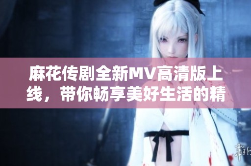 麻花传剧全新MV高清版上线，带你畅享美好生活的精彩瞬间