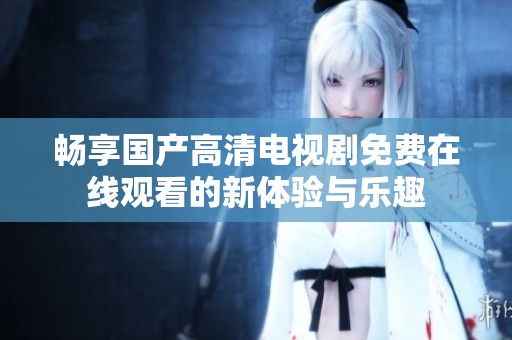 畅享国产高清电视剧免费在线观看的新体验与乐趣