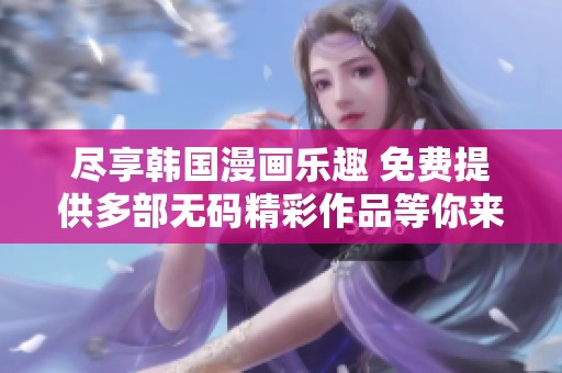 尽享韩国漫画乐趣 免费提供多部无码精彩作品等你来体验