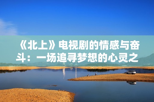 《北上》电视剧的情感与奋斗：一场追寻梦想的心灵之旅