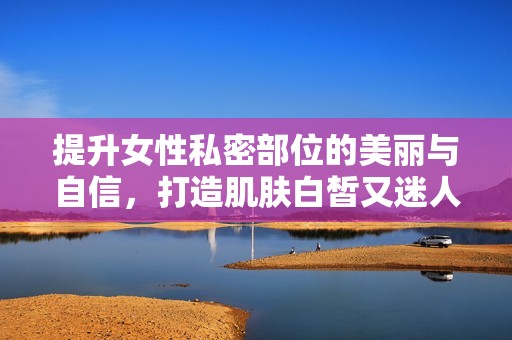 提升女性私密部位的美丽与自信，打造肌肤白皙又迷人的效果