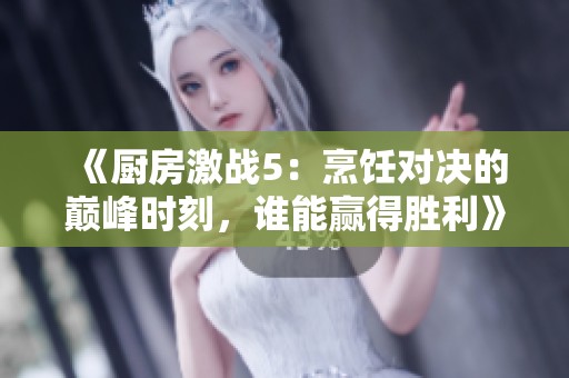 《厨房激战5：烹饪对决的巅峰时刻，谁能赢得胜利》