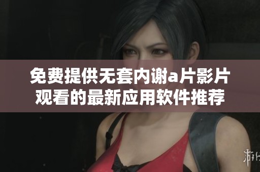 免费提供无套内谢a片影片观看的最新应用软件推荐