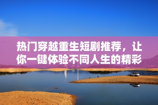 热门穿越重生短剧推荐，让你一键体验不同人生的精彩故事