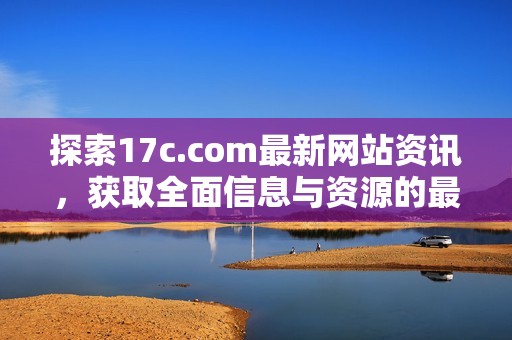 探索17c.com最新网站资讯，获取全面信息与资源的最佳选择