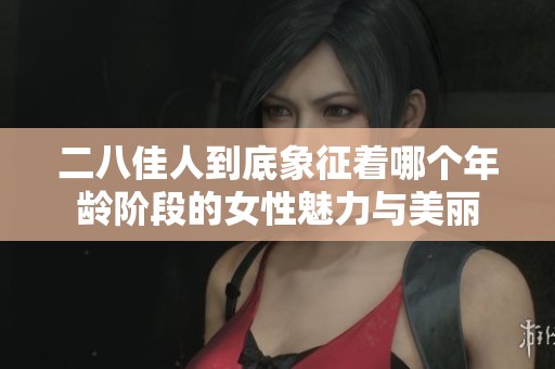 二八佳人到底象征着哪个年龄阶段的女性魅力与美丽