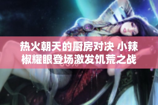 热火朝天的厨房对决 小辣椒耀眼登场激发饥荒之战