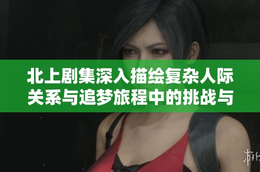 北上剧集深入描绘复杂人际关系与追梦旅程中的挑战与成长