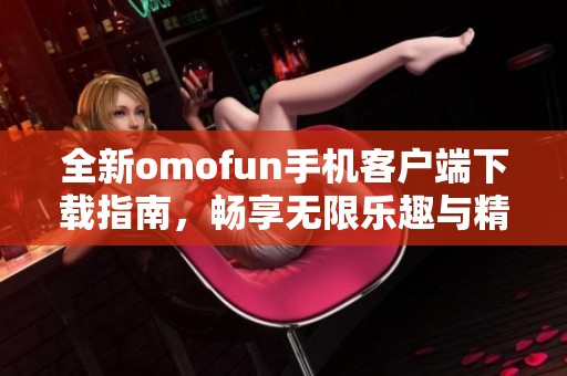 全新omofun手机客户端下载指南，畅享无限乐趣与精彩内容