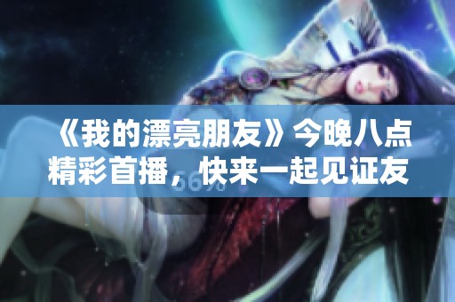 《我的漂亮朋友》今晚八点精彩首播，快来一起见证友情的新篇章