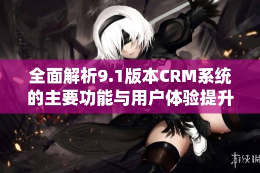 全面解析9.1版本CRM系统的主要功能与用户体验提升方案
