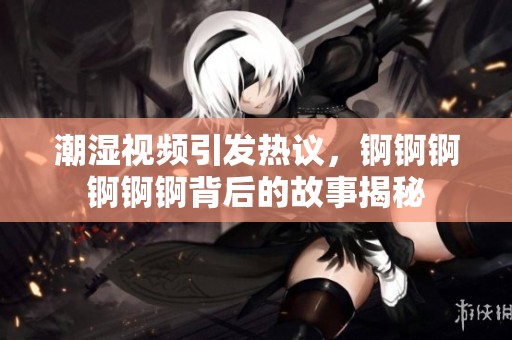 潮湿视频引发热议，锕锕锕锕锕锕背后的故事揭秘