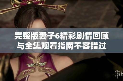 完整版妻子6精彩剧情回顾与全集观看指南不容错过