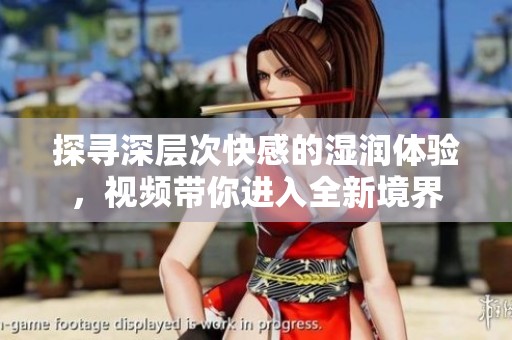 探寻深层次快感的湿润体验，视频带你进入全新境界