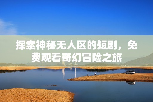探索神秘无人区的短剧，免费观看奇幻冒险之旅