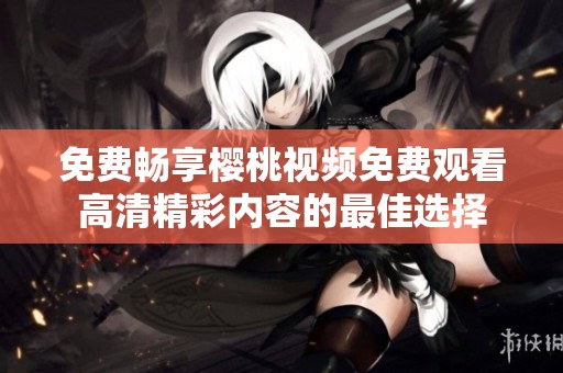 免费畅享樱桃视频免费观看高清精彩内容的最佳选择