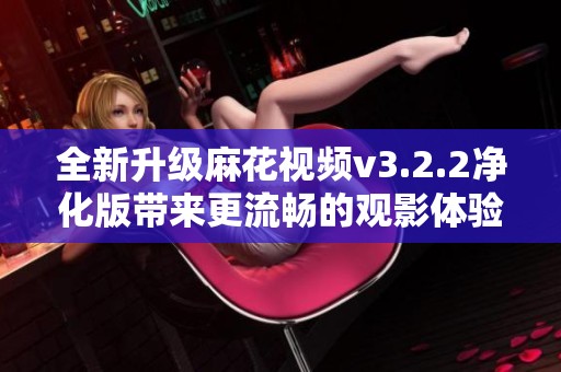 全新升级麻花视频v3.2.2净化版带来更流畅的观影体验