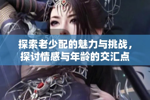 探索老少配的魅力与挑战，探讨情感与年龄的交汇点