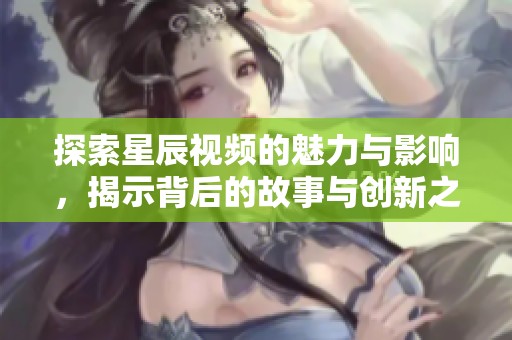 探索星辰视频的魅力与影响，揭示背后的故事与创新之路