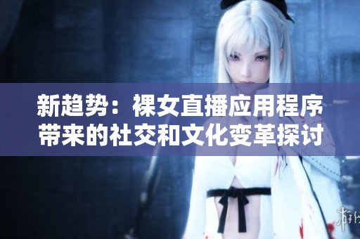 新趋势：裸女直播应用程序带来的社交和文化变革探讨