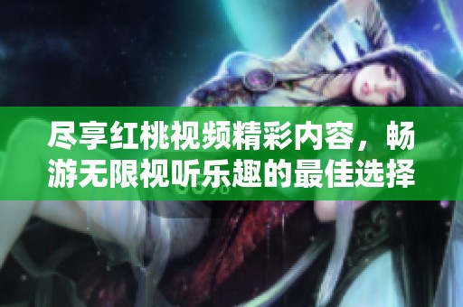 尽享红桃视频精彩内容，畅游无限视听乐趣的最佳选择