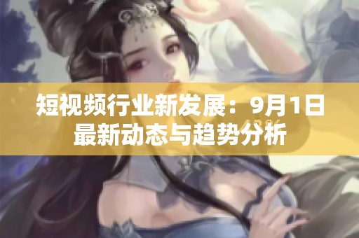 短视频行业新发展：9月1日最新动态与趋势分析