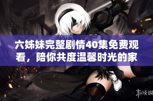 六姊妹完整剧情40集免费观看，陪你共度温馨时光的家族故事