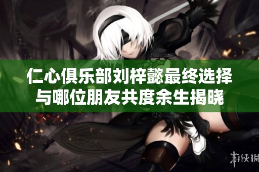 仁心俱乐部刘梓懿最终选择与哪位朋友共度余生揭晓