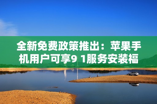 全新免费政策推出：苹果手机用户可享9 1服务安装福利