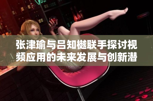 张津瑜与吕知樾联手探讨视频应用的未来发展与创新潜力
