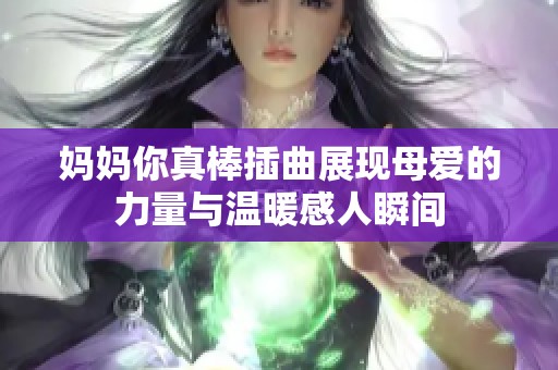 妈妈你真棒插曲展现母爱的力量与温暖感人瞬间