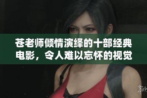 苍老师倾情演绎的十部经典电影，令人难以忘怀的视觉盛宴