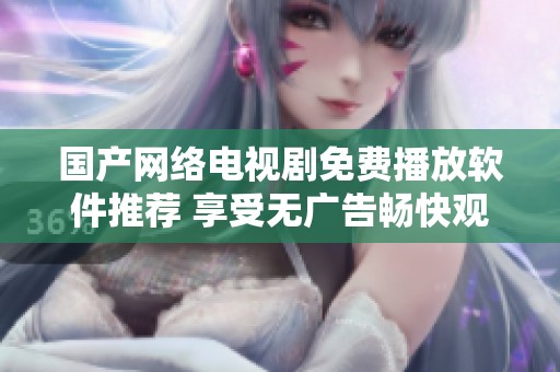 国产网络电视剧免费播放软件推荐 享受无广告畅快观看体验