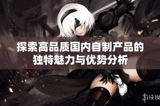探索高品质国内自制产品的独特魅力与优势分析