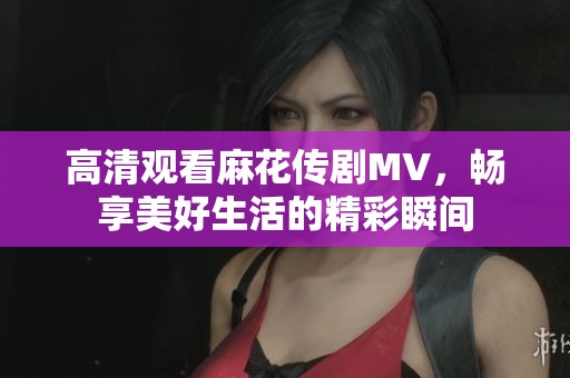 高清观看麻花传剧MV，畅享美好生活的精彩瞬间