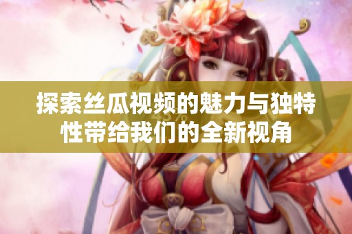 探索丝瓜视频的魅力与独特性带给我们的全新视角