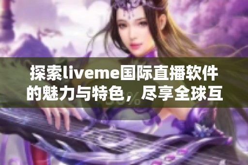 探索liveme国际直播软件的魅力与特色，尽享全球互动体验