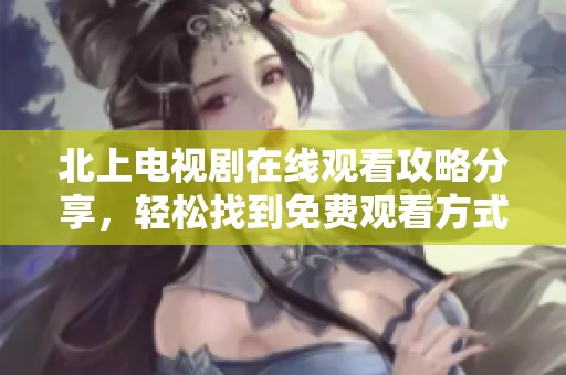 北上电视剧在线观看攻略分享，轻松找到免费观看方式