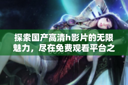 探索国产高清h影片的无限魅力，尽在免费观看平台之中