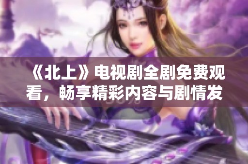 《北上》电视剧全剧免费观看，畅享精彩内容与剧情发展