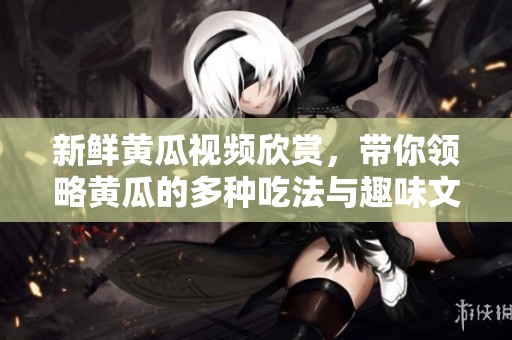 新鲜黄瓜视频欣赏，带你领略黄瓜的多种吃法与趣味文化