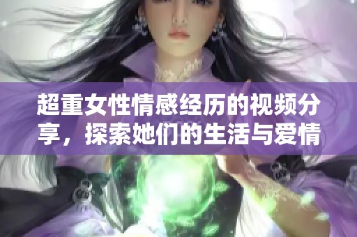 超重女性情感经历的视频分享，探索她们的生活与爱情诉说