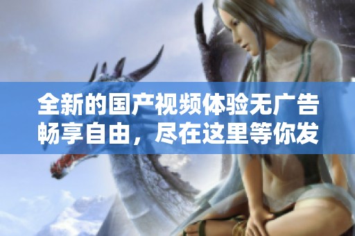 全新的国产视频体验无广告畅享自由，尽在这里等你发现