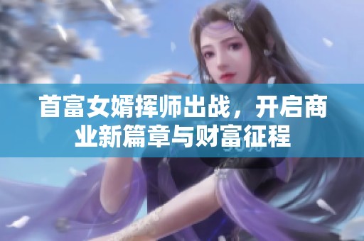 首富女婿挥师出战，开启商业新篇章与财富征程