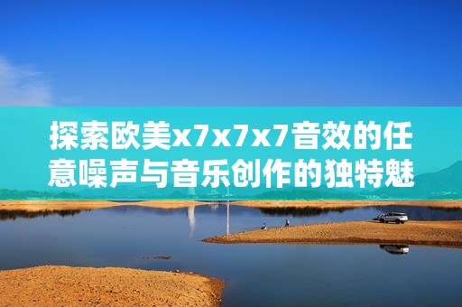 探索欧美x7x7x7音效的任意噪声与音乐创作的独特魅力